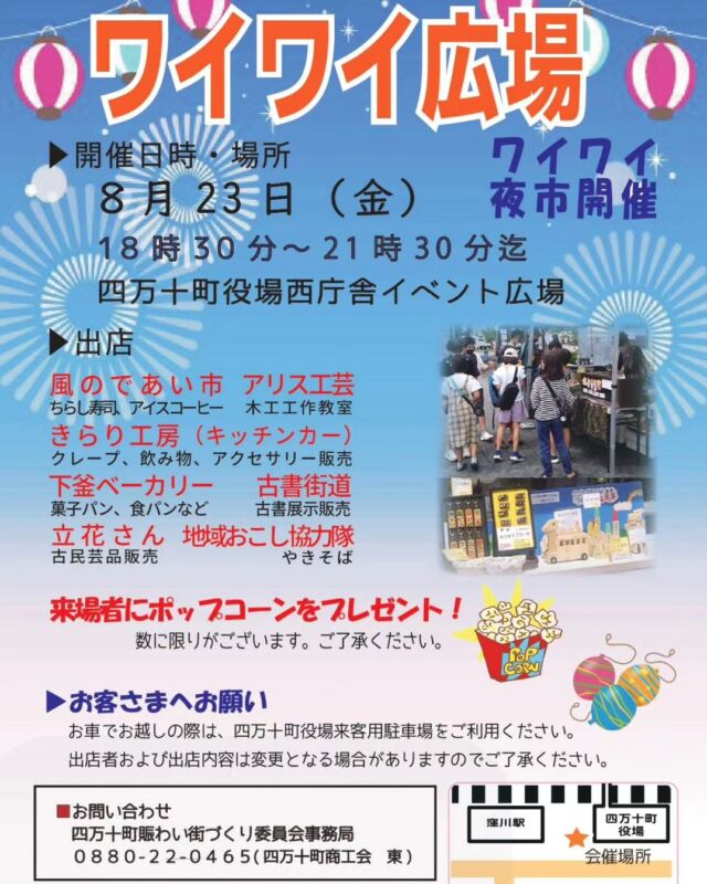 しまんとじかん

しまんとワイワイ広場
「ワイワイ夜市」

■️８月23日(金)
■18時30分～21時30分

■四万十町役場西庁舎イベント広場

【出店】
*風のであい市(お食事)
*アリス工芸(木工工作教室)
*キラリ工房(キッキンカー)
*下釜ベーカリー(パン販売)
*古書街道(古書展示販売)
*立花さん(古民芸品販売)
*地域おこし協力隊(焼そば)

😊ご来場者様に🍿ポップコーンプレゼント🎁
(数に限りがございます😊)

【お問い合わせ】
四万十町賑わい街づくり委員会事務局
☎0880-22-0465(四万十町商工会 東)

************************************・************************

Shimanto Wai Wai Plaza
Wai Wai Night Market

■️August 23 (Friday)
18:30-21:30

Shimanto Town Hall West Building Event Plaza

Stalls】】】[Stalls
*Kaze no Deai Ichiba (food)
*Alice Crafts (woodworking class)
*Kirari Kobo (Kickin' Cars)
*Shimogama Bakery (bread sales)
*Kosho Kaido (display and sale of old books)
*Tachibana-san (selling old folk crafts)
*Regional development cooperative (yakisoba)

😊Popcorn gift for visitors 🍿(limited number)
(Limited number of popcorn available😊)

Inquiry】】
Shimanto Town Lively Town Development Committee Secretariat
☎ 0880-22-0465(Shimanto Town Chamber of Commerce and Industry East)

 #四万十町  #四万十イベント  #ワイワイ広場  #四万十町商工会  #夜市  #四万十町賑わい街づくり委員会